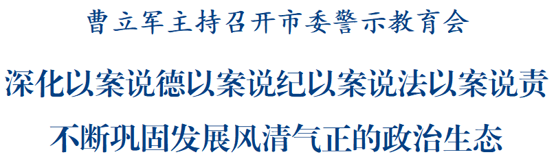 曹立军主持召开市委警示教育会:深化以案说德以案说纪以案说法以案说责,不断巩固发展风清气正的政治生态